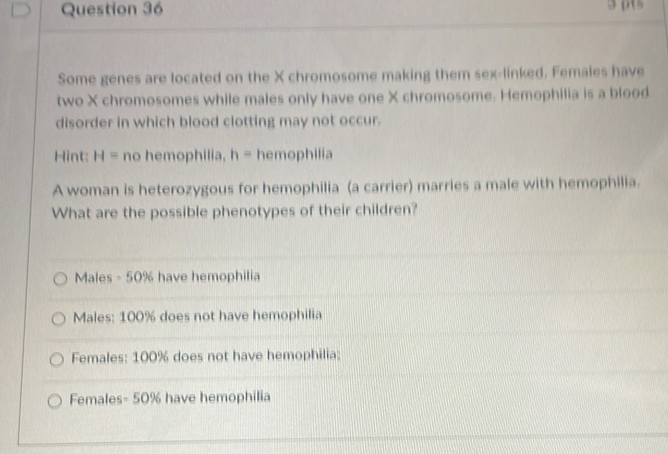 Some genes are located on the X chromosome making them sex-linked. Females have
two X chromosomes while males only have one X chromosome. Hemophilia is a blood
disorder in which blood clotting may not occur.
Hint: H= no hemophilia, h= hemophilia
A woman is heterozygous for hemophilia (a carrier) marries a male with hemophilia.
What are the possible phenotypes of their children?
Males -50% have hemophilia
Males: 100% does not have hemophilia
Females: 100% does not have hemophilia;
Females= 50% have hemophilia