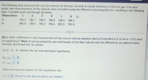 The following data represent the muzzle velocity (in feet per second) of rounds fired from a 155-mm gun. For each 
round, two measurements of the velocity were recorded using two different measuring devices, resulting in the following 
data. Complete parts (a) through (d) below. 
Observation 2 3 4 5 6
A 794.4 790.7 790.6 790 B 794.5 794.2
B 800.8 789.3 795 0 786.6 801.6 791.9
(b) Is there a difference in the measurement of the muzzle velocity between device A and device B at the alpha =0.01
of significance? Note: A normal probability plot and boxplot of the data indicate that the differences are approximately level 
normally distributed with no outliers. 
Let d_1=A_1-B Identify the null and alternative hypotheses 
Ho mu _0=0
H_1:mu _d!= 0
Determine the test statistic for this hypothesis test.
t_0=1.04 (Round to two decimal places as needed.)