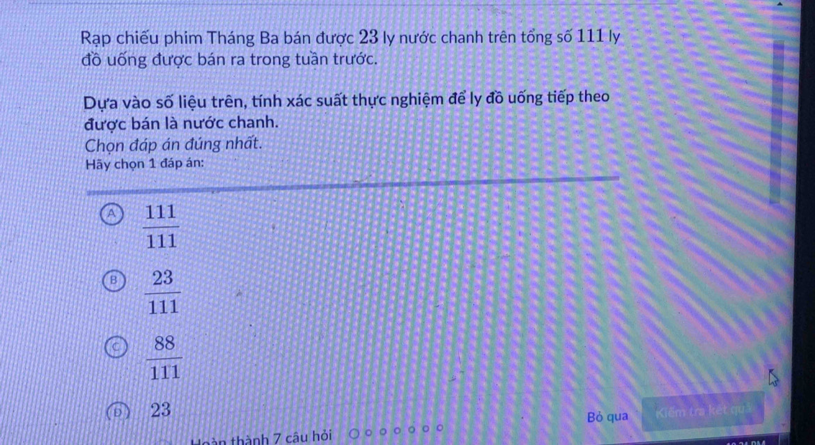 Rạp chiếu phim Tháng Ba bán được 23 ly nước chanh trên tổng số 111 ly
đồ uống được bán ra trong tuần trước.
Dựa vào số liệu trên, tính xác suất thực nghiệm để ly đồ uống tiếp theo
được bán là nước chanh.
Chọn đáp án đúng nhất.
Hãy chọn 1 đáp án:
A  111/111 
 23/111 
 88/111 
23 Kiếm tra kết quả
Bỏ qua
tàn thành 7 câu hỏi