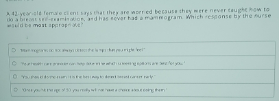 A 42-year-old female client says that they are worried because they were never taught how to
do a breast self-examination, and has never had a mammogram. Which response by the nurse
would be most appropriate?
"Mammograms do not always detect the lumps that you might feel,"
"Your heakh care provider can help determine which screening options are best for you."
"You should do the exam. It is the best way to defect breast cancer early."
"Once you 'nit the age of 50, you really will not have a choice about doing them."