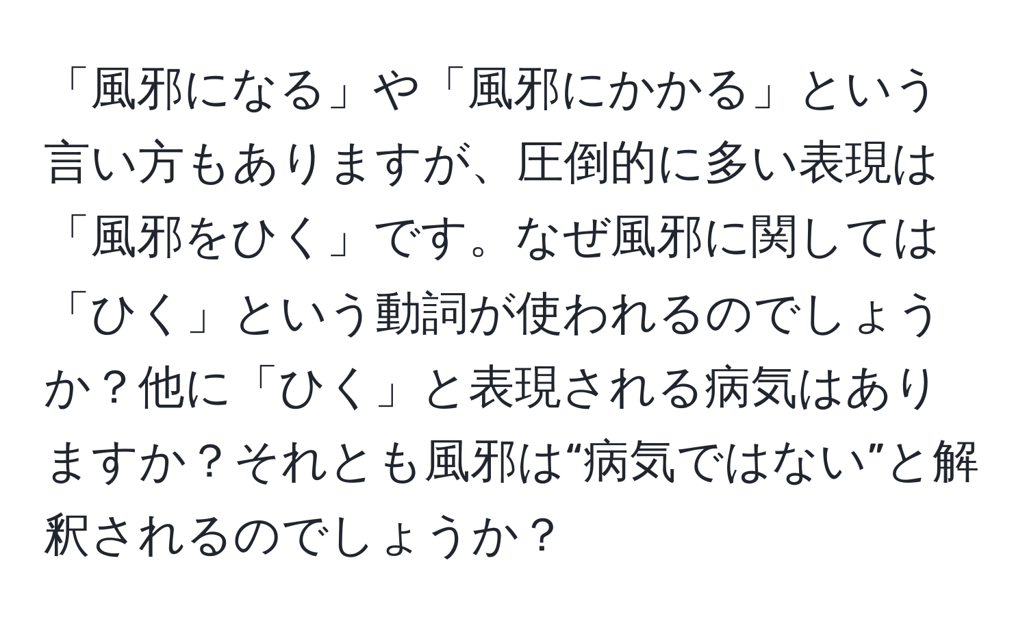 「風邪になる」や「風邪にかかる」という言い方もありますが、圧倒的に多い表現は「風邪をひく」です。なぜ風邪に関しては「ひく」という動詞が使われるのでしょうか？他に「ひく」と表現される病気はありますか？それとも風邪は“病気ではない”と解釈されるのでしょうか？