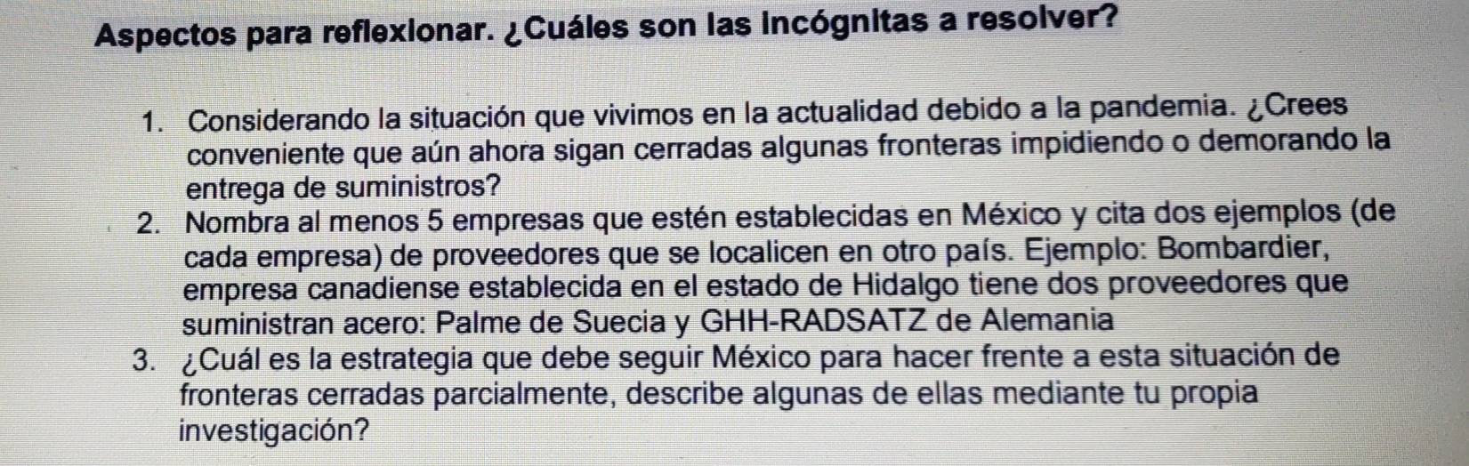 Aspectos para reflexionar. ¿Cuáles son las incógnitas a resolver? 
1. Considerando la situación que vivimos en la actualidad debido a la pandemia. ¿Crees 
conveniente que aún ahora sigan cerradas algunas fronteras impidiendo o demorando la 
entrega de suministros? 
2. Nombra al menos 5 empresas que estén establecidas en México y cita dos ejemplos (de 
cada empresa) de proveedores que se localicen en otro país. Ejemplo: Bombardier, 
empresa canadiense establecida en el estado de Hidalgo tiene dos proveedores que 
suministran acero: Palme de Suecia y GHH-RADSATZ de Alemania 
3. ¿Cuál es la estrategia que debe seguir México para hacer frente a esta situación de 
fronteras cerradas parcialmente, describe algunas de ellas mediante tu propia 
investigación?