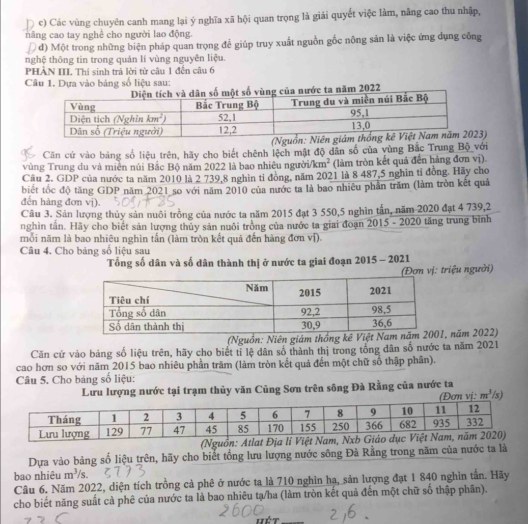 D c) Các vùng chuyên canh mang lại ý nghĩa xã hội quan trọng là giải quyết việc làm, nâng cao thu nhập,
nâng cao tay nghề cho người lao động.
d) Một trong những biện pháp quan trọng để giúp truy xuất nguồn gốc nông sản là việc ứng dụng công
nghệ thông tin trong quản lí vùng nguyên liệu.
PHÀN III. Thí sinh trả lời từ câu 1 đến câu 6
Câu 1. Dựa vào bảng số liệu sau:
vùng của nước ta năm 2022
3)
Căn cứ vào bảng số liệu trên, hãy cho biết chênh lệch mật độ dân số của vùng Bắc Trung Bộ với
vùng Trung du và miền núi Bắc Bộ năm 2022 là bao nhiêu người /km^2 (làm tròn kết quả đến hàng đơn vị).
Câu 2. GDP của nước ta năm 2010 là 2 739,8 nghìn tỉ đồng, năm 2021 là 8 487,5 nghìn tỉ đồng. Hãy cho
biết tốc độ tăng GDP năm 2021 so với năm 2010 của nước ta là bao nhiêu phần trăm (làm tròn kết quả
đến hàng đơn vị).
Câu 3. Sản lượng thủy sản nuôi trồng của nước ta năm 2015 đạt 3 550,5 nghìn tấn, năm 2020 đạt 4 739,2
nghìn tấn. Hãy cho biết sản lượng thủy sản nuôi trồng của nước ta giai đoạn 2015 - 2020 tăng trung bình
mỗi năm là bao nhiêu nghìn tấn (làm tròn kết quả đến hàng đơn vị).
Câu 4. Cho bảng số liệu sau
Tổng số dân và số dân thành thị ở nước ta giai đoạn 2015 - 2021
(Đơn vị: triệu người)
(Nguồn: Niên giám thống k, năm 2022)
Căn cứ vào bảng số liệu trên, hãy cho biết tỉ lệ dân số thành thị trong tổng dân số nước ta năm 2021
cao hơn so với năm 2015 bao nhiêu phần trăm (làm tròn kết quả đến một chữ số thập phân).
Câu 5. Cho bảng số liệu:
Lưu lượng nước tại trạm thủy văn Củng Sơn trên sông Đà Rằng của nước ta
m^3 s)
(Nguồn: Atlat Địa lí Việt N
Dựa vào bảng số liệu trên, hãy cho biết tổng lưu lượng nước sông Đà Rằng trong năm của nước ta là
bao nhiêu m^3/s.
Câu 6. Năm 2022, diện tích trồng cả phê ở nước ta là 710 nghìn hạ, sản lượng đạt 1 840 nghìn tấn. Hãy
cho biết năng suất cà phê của nước ta là bao nhiêu tạ/ha (làm tròn kết quả đến một chữ số thập phân).
hét_
