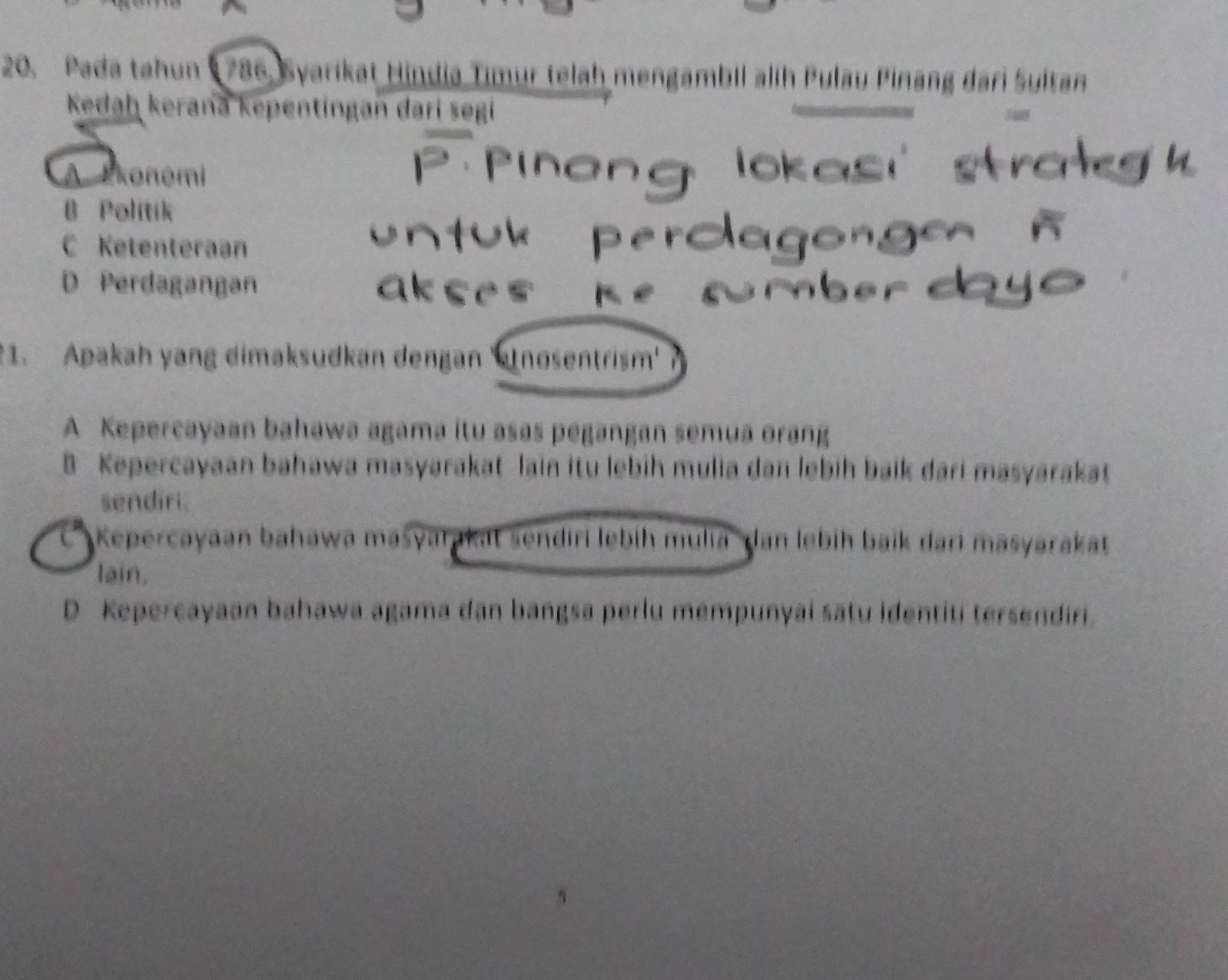 Pada tahun ( 786, Syarikat Hindia Timur telah mengambil alih Pulau Pinang dari Sultan
Kedaḥ kerana kepentingan darí segi
A Ekonomi
B Politik
C Ketenteraan
D Perdagangan
1. Apakah yang dimaksudkan dengan 'nosentrism'
A Kepercayaan bahawa agama itu asas pegangan semua orang
B Kepercayaan bahawa masyarakat lain itu lebih mulia dan lebih baik dari masyarakat
sendiri.
' Kepercayaan bahawa maśyarakat sendiri lebíh mulia dan lebih baik dari masyarakat
lain.
D Kepercayaan bahawa agama dan bangsa perlu mempunyai satu identiti tersendiri.