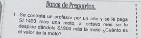 Banco de Pregunías. 
l . Se contrata un profesor por un año y se le paga
S/.1400 más una moto, al octavo mes se le 
despide dándole S/.900 más la moto ¿Cuánto es 
el valor de la moto?