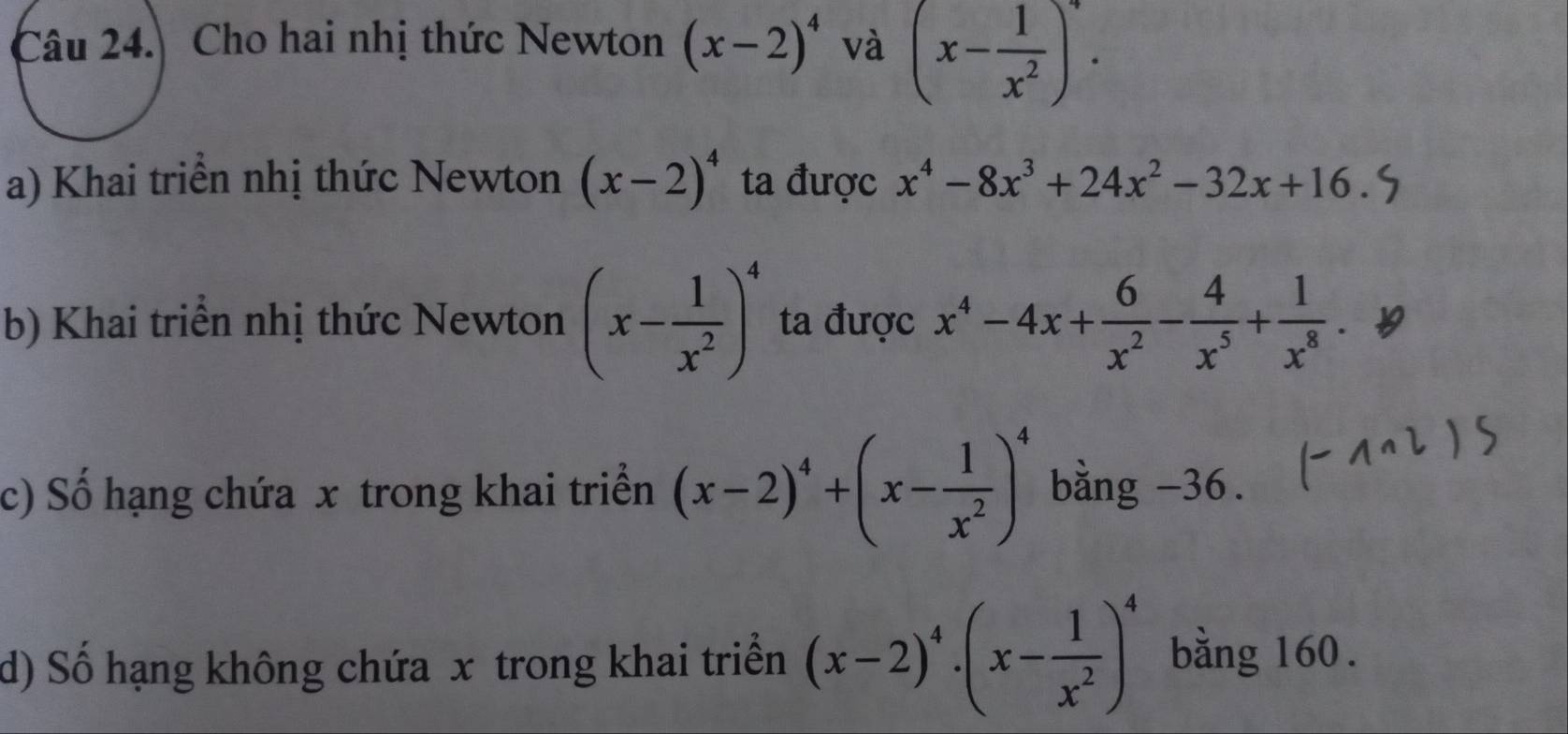 Cho hai nhị thức Newton (x-2)^4 và (x- 1/x^2 )^4. 
a) Khai triển nhị thức Newton (x-2)^4 ta được x^4-8x^3+24x^2-32x+16
b) Khai triển nhị thức Newton (x- 1/x^2 )^4 ta được x^4-4x+ 6/x^2 - 4/x^5 + 1/x^8 . 
c) Số hạng chứa x trong khai triển (x-2)^4+(x- 1/x^2 )^4 bằng -36. 
d) Số hạng không chứa x trong khai triển (x-2)^4· (x- 1/x^2 )^4 bằng 160.