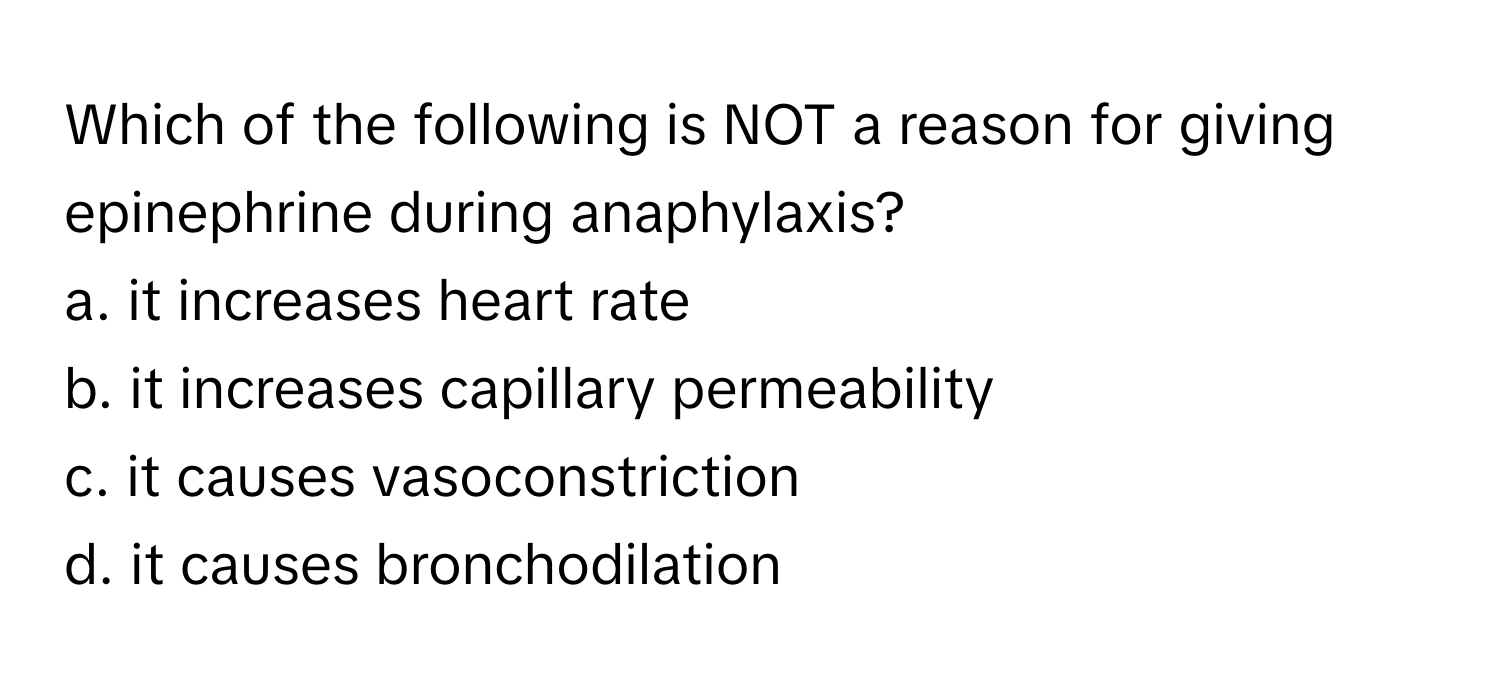 Which of the following is NOT a reason for giving epinephrine during anaphylaxis?
a. it increases heart rate
b. it increases capillary permeability
c. it causes vasoconstriction
d. it causes bronchodilation