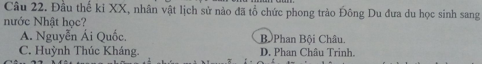 Đầu thế kỉ XX, nhân vật lịch sử nào đã tổ chức phong trào Đông Du đưa du học sinh sang
Nước Nhật học?
A. Nguyễn Ái Quốc. Bộ Phan Bội Châu.
C. Huỳnh Thúc Kháng. D. Phan Châu Trinh.