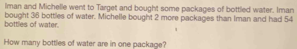 Iman and Michelle went to Target and bought some packages of bottled water. Iman 
bought 36 bottles of water. Michelle bought 2 more packages than Iman and had 54
bottles of water. 
How many bottles of water are in one package?