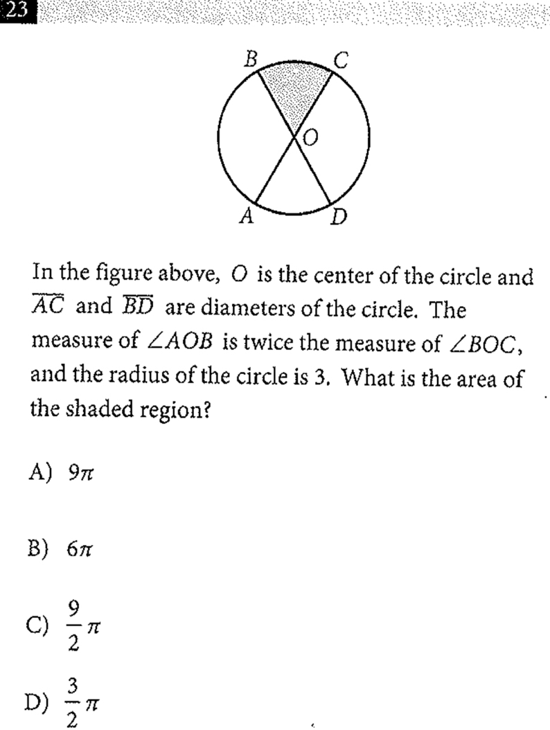 In the figure above, O is the center of the circle and
overline AC and overline BD are diameters of the circle. The
measure of ∠ AOB is twice the measure of ∠ BOC, 
and the radius of the circle is 3. What is the area of
the shaded region?
A) 9π
B) 6π
C)  9/2 π
D)  3/2 π