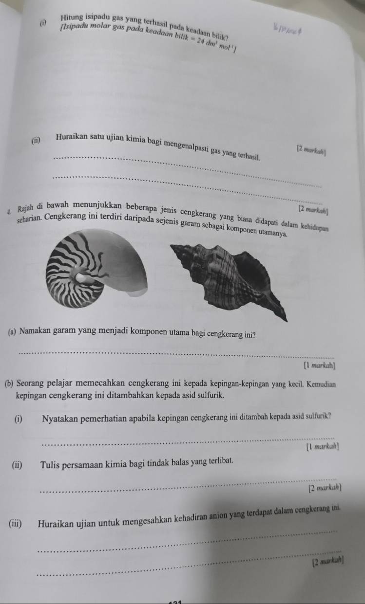 Hitung isipadu gas yang terhasil pada keadaan bilik? 
[1/oe$ 
[sipadu molar gas pada keadaan bilii bilik=24dm^3mol^(-1)]
_ 
(ii) Huraikan satu ujian kimia bagi mengenalpasti gas yang terhasil. 
[2 markah] 
_ 
[2 markah] 
4. Rajah di bawah menunjukkan beberapa jenis cengkerang yang biasa didapati dalam kehidupan 
seharian. Cengkerang ini terdiri daripada sejenis garam sebagai komponen utamanya. 
(a) Namakan garam yang menjadi komponen utama bagi cengkerang ini? 
_ 
[1 markah] 
(b) Seorang pelajar memecahkan cengkerang ini kepada kepingan-kepingan yang kecil. Kemudian 
kepingan cengkerang ini ditambahkan kepada asid sulfurik. 
(i) Nyatakan pemerhatian apabila kepingan cengkerang ini ditambah kepada asid sulfurik? 
_ 
[1 markah] 
(ii) Tulis persamaan kimia bagi tindak balas yang terlibat. 
_ 
[2 markah] 
_ 
(iii) Huraikan ujian untuk mengesahkan kehadiran anion yang terdapat dalam cengkerang ini. 
_ 
[2 markuh]