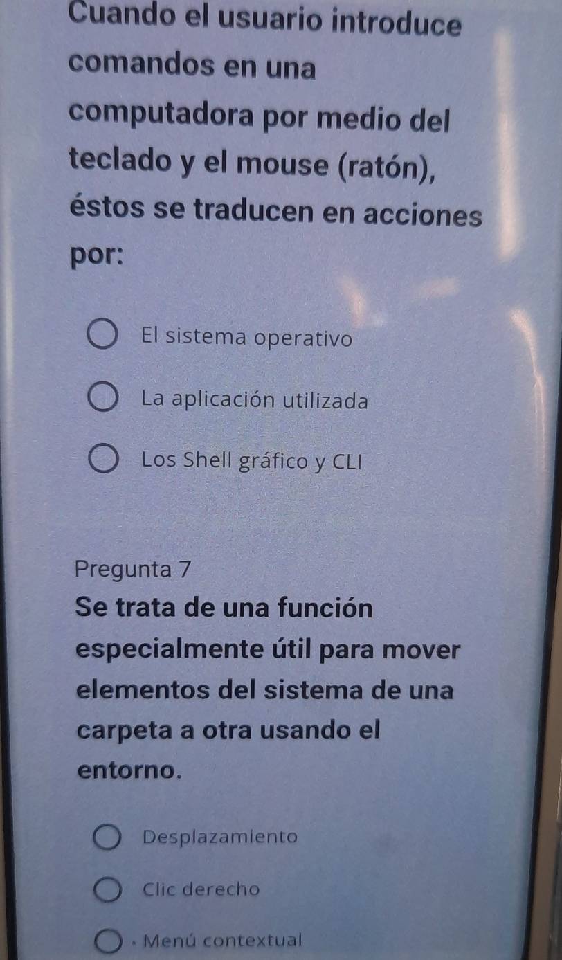 Cuando el usuario introduce
comandos en una
computadora por medio del
teclado y el mouse (ratón),
éstos se traducen en acciones
por:
El sistema operativo
La aplicación utilizada
Los Shell gráfico y CLI
Pregunta 7
Se trata de una función
especialmente útil para mover
elementos del sistema de una
carpeta a otra usando el
entorno.
Desplazamiento
Clic derecho
* Menú contextual