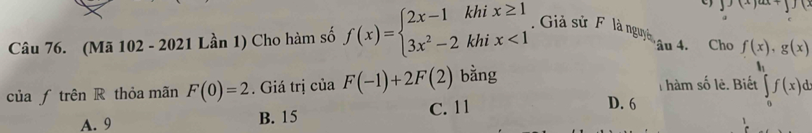 ( 
a
Câu 76. (Mã 102 - 2021 Lần 1) Cho hàm số f(x)=beginarrayl 2x-1khix≥ 1 3x^2-2khix<1endarray.. Giả sử F là nguyà âu 4. Cho f(x), g(x)
h
của ƒ trên R thỏa mãn F(0)=2 Giá trị của F(-1)+2F(2) bằng T hàm số lẻ. Biết ∈tlimits _0^ef(x)dx
A. 9 B. 15 C. 11
D. 6