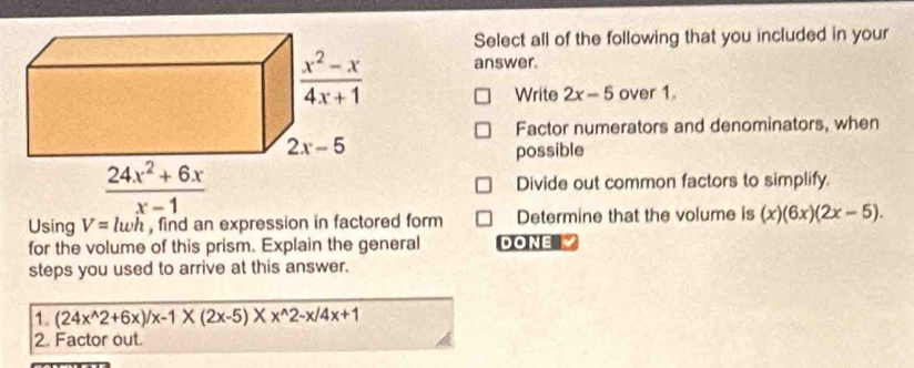 Select all of the following that you included in your
answer.
Write 2x-5 over 1.
Factor numerators and denominators, when
possible
Divide out common factors to simplify.
Using V=lwh , find an expression in factored form Determine that the volume is (x)(6x)(2x-5).
for the volume of this prism. Explain the general DONE
steps you used to arrive at this answer.
1. (24x^(wedge)2+6x)/x-1* (2x-5)* x^(wedge)2-x/4x+1
2. Factor out.