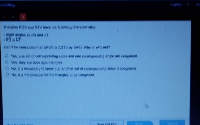 Schollug E uglsh
、 φ A
Triangles RQS and NTV have the following characteristics:
Right angles at ∠ O and ∠ T
L overline RQ=overline NT
Can it be concluded that ARGS ≌ ANTV by SAS? Why or why not?
Yes, one set of corresponding sides and one corresponding angle are congruent.
Yes, they are both right triangles
No, it is necessary to know that another set of corresponding skies is congruent
No, it is not possible for the triangles to be congruent
Save and Exit NeO