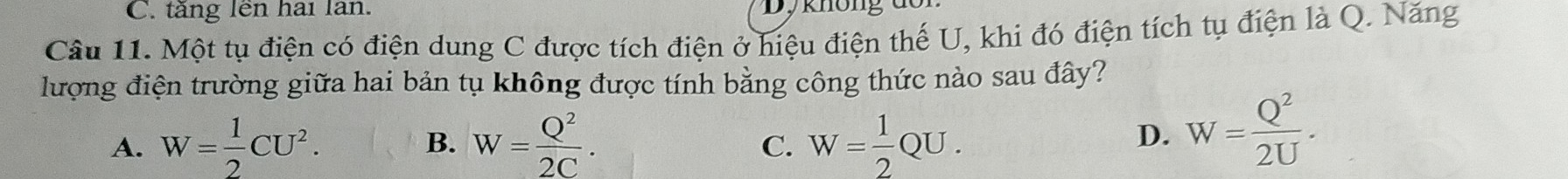 tăng lên hai lan. Dy không
Câu 11. Một tụ điện có điện dung C được tích điện ở hiệu điện thế U, khi đó điện tích tụ điện là Q. Năng
lượng điện trường giữa hai bản tụ không được tính bằng công thức nào sau đây?
A. W= 1/2 CU^2. B. W= Q^2/2C . W= 1/2 QU. 
C.
D. W= Q^2/2U .