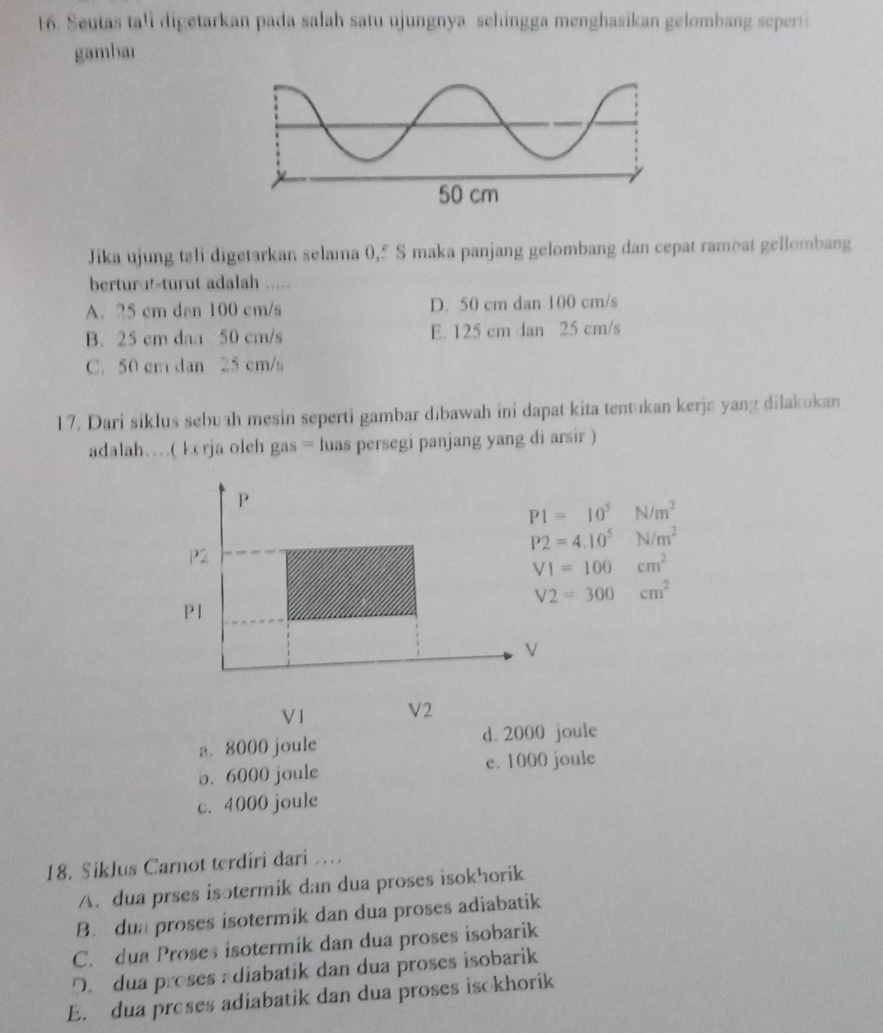 Seutas tall digetarkan pada salah satu ujungnya sehingga menghasikan gelombang seperti
gambar
Jika ujung tali digetarkan selama 0,5 S maka panjang gelombang dan cepat rambat gellombang
berturu-turut adalah .....
A. 25 cm dan 100 cm/s D. 50 cm dan 100 cm/s
B. 25 cm daa 50 cm/s E. 125 cm dan 25 cm/s
C. 50 cm dan 25 cm/s
17, Dari siklus sebuah mesin seperti gambar dibawah ini dapat kita tentukan kerja yang dilakukan
adalah…( kerja oleh gas = luas persegi panjang yang di arsir )
P
P1=10^5N/m^2
P2=4.10^5N/m^2
P2
VI=100cm^2
V2=300cm^2
P1
V
V 1
V2
a. 8000 joule d. 2000 joule
e. 1000 joule
o. 6000 joule
c. 4000 joule
18. Siklus Carnot terdiri dari …
A. dua prses isotermik dan dua proses isokhorik
B. dun proses isotermik dan dua proses adiabatik
C. dua Proses isotermik dan dua proses isobarik
O. dua proses adiabatik dan dua proses isobarik
E. dua preses adiabatik dan dua proses isokhorik
