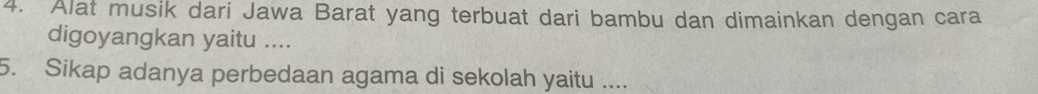 Alat musik dari Jawa Barat yang terbuat dari bambu dan dimainkan dengan cara 
digoyangkan yaitu .... 
5. Sikap adanya perbedaan agama di sekolah yaitu ....