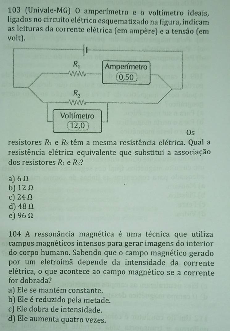 103 (Univale-MG) O amperímetro e o voltímetro ideais,
ligados no circuito elétrico esquematizado na figura, indicam
as leituras da corrente elétrica (em ampère) e a tensão (em
volt).
resistores R_1 e R_2 têm a mesma resistência elétrica. Qual a
resistência elétrica equivalente que substitui a associação
dos resistores R_1 e R_2 2
a)6Ω
b) 12Ω
c) 24Ω
d) 48Ω
e) 96Ω
104 A ressonância magnética é uma técnica que utiliza
campos magnéticos intensos para gerar imagens do interior
do corpo humano. Sabendo que o campo magnético gerado
por um eletroímã depende da intensidade da corrente
elétrica, o que acontece ao campo magnético se a corrente
for dobrada?
a) Ele se mantém constante.
b) Ele é reduzido pela metade.
c) Ele dobra de intensidade.
d) Ele aumenta quatro vezes.