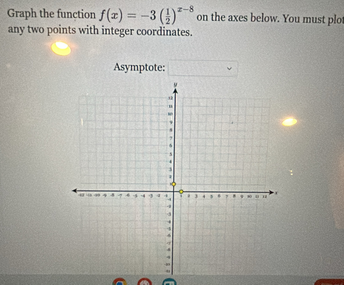 Graph the function f(x)=-3( 1/2 )^x-8 on the axes below. You must plot 
any two points with integer coordinates. 
Asymptote: □ vee