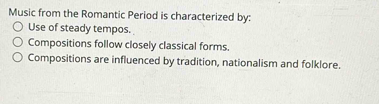 Music from the Romantic Period is characterized by:
Use of steady tempos.
Compositions follow closely classical forms.
Compositions are influenced by tradition, nationalism and folklore.