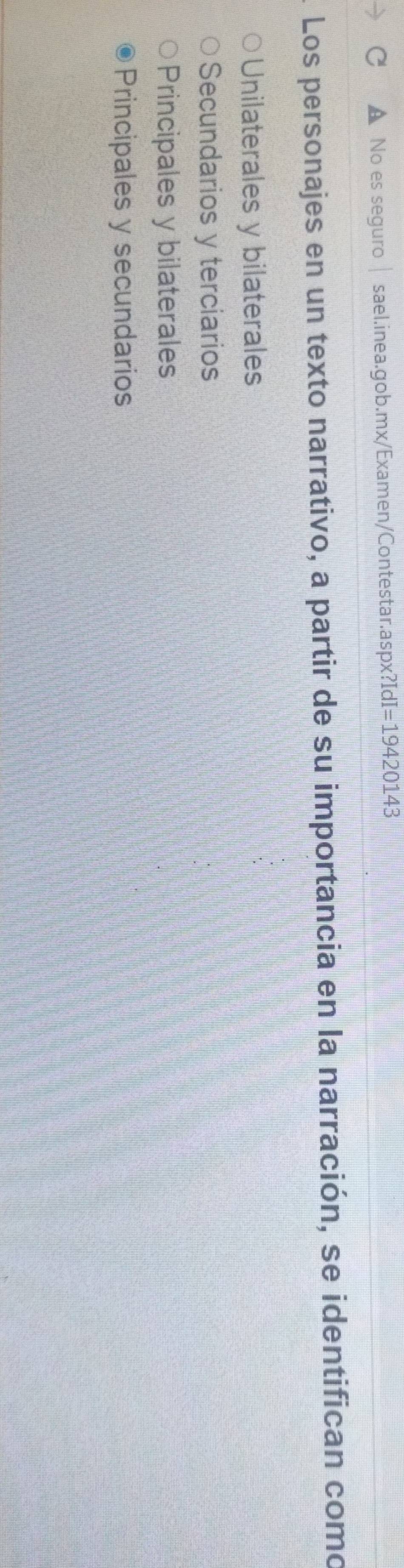 No es seguro sael.inea.gob.mx/Examen/Contestar.aspx?IdI =1942 0143
Los personajes en un texto narrativo, a partir de su importancia en la narración, se identifican como
Unilaterales y bilaterales
Secundarios y terciarios
Principales y bilaterales
Principales y secundarios