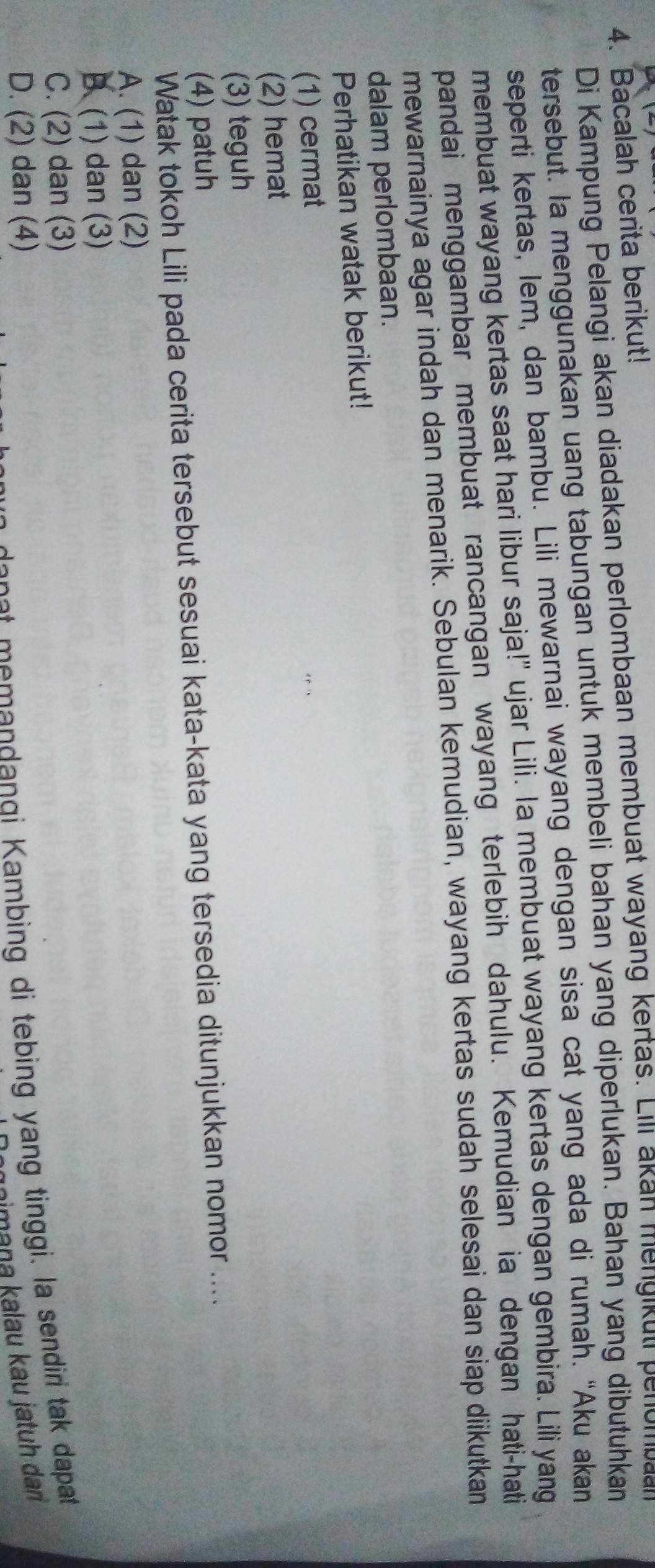 Bacalah cerita berikut!
Di Kampung Pelangi akan diadakan perlombaan membuat wayang kertas. Lili akan mengikut penomban
tersebut. Ia menggunakan uang tabungan untuk membeli bahan yang diperlukan. Bahan yang dibutuhkan
seperti kertas, lem, dan bambu. Lili mewarnai wayang dengan sisa cat yang ada di rumah. “Aku akan
membuat wayang kertas saat hari libur saja!" ujar Lili. Ia membuat wayang kertas dengan gembira. Lili yang
pandai menggambar membuat rancangan wayang terlebih dahulu. Kemudian ia dengan hati-hati
mewarnainya agar indah dan menarik. Sebulan kemudian, wayang kertas sudah selesai dan siap diikutkan
dalam perlombaan.
Perhatikan watak berikut!
(1) cermat
(2) hemat
(3) teguh
(4) patuh
Watak tokoh Lili pada cerita tersebut sesuai kata-kata yang tersedia ditunjukkan nomor ....
A. (1) dan (2)
B. (1) dan (3)
C. (2) dan (3)
D. (2) dan (4)
de n st me mandangi Kambing di tebing yang tinggi. la sendiri tak dapat
imana kalau kau jatuh dan