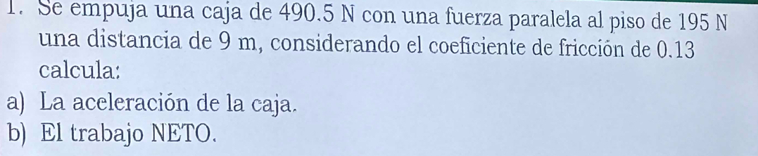 Se empuja una caja de 490.5 N con una fuerza paralela al piso de 195 N
una distancia de 9 m, considerando el coeficiente de fricción de 0.13
calcula: 
a) La aceleración de la caja. 
b) El trabajo NETO.