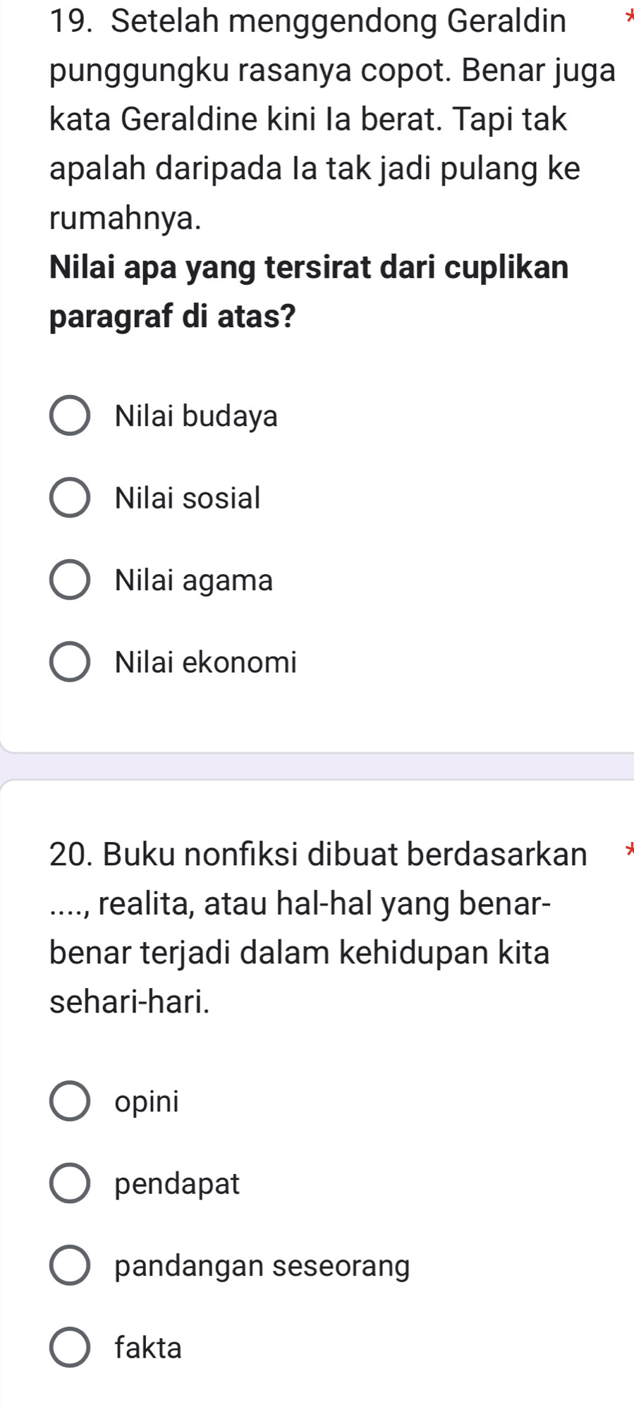 Setelah menggendong Geraldin
punggungku rasanya copot. Benar juga
kata Geraldine kini Ia berat. Tapi tak
apalah daripada Ia tak jadi pulang ke
rumahnya.
Nilai apa yang tersirat dari cuplikan
paragraf di atas?
Nilai budaya
Nilai sosial
Nilai agama
Nilai ekonomi
20. Buku nonfıksi dibuat berdasarkan
...., realita, atau hal-hal yang benar-
benar terjadi dalam kehidupan kita
sehari-hari.
opini
pendapat
pandangan seseorang
fakta