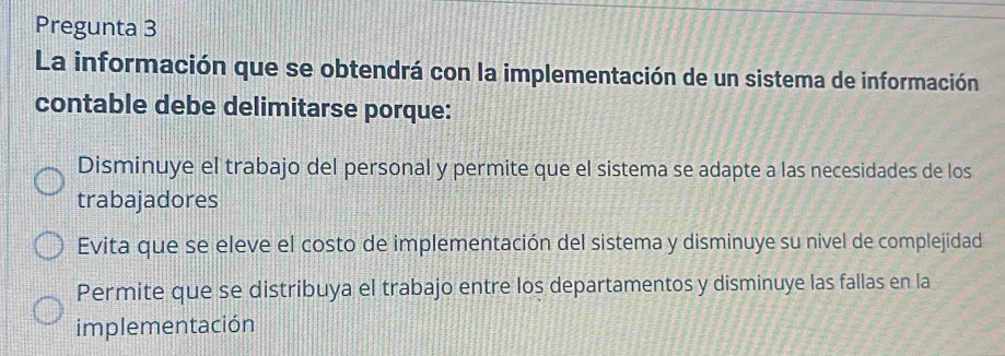 Pregunta 3
La información que se obtendrá con la implementación de un sistema de información
contable debe delimitarse porque:
Disminuye el trabajo del personal y permite que el sistema se adapte a las necesidades de los
trabajadores
Evita que se eleve el costo de implementación del sistema y disminuye su nivel de complejidad
Permite que se distribuya el trabajo entre los departamentos y disminuye las fallas en la
implementación