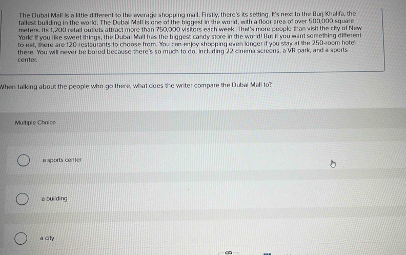 The Dubai Mall is a little different to the average shopping mall. Firstly, there's its setting. It's next to the Burj Khalifa, the
tallest building in the world. The Dubai Mall is one of the biggest in the world, with a floor area of over 500,000 square
meters. Its 1,200 retail outlets attract more than 750,000 visitors each week. That's more people than visit the city of New
York! If you like sweet things, the Dubai Mall has the biggest candy store in the world! But if you want something different
to eat, there are 120 restaurants to choose from. You can enjoy shopping even longer if you stay at the 250 -room hotel
there. You will never be bored because there's so much to do, including 22 cinema screens, a VR park, and a sports
center.
When talking about the people who go there, what does the writer compare the Dubai Mall to?
Multiple Choice
a sports center
a building
a city
