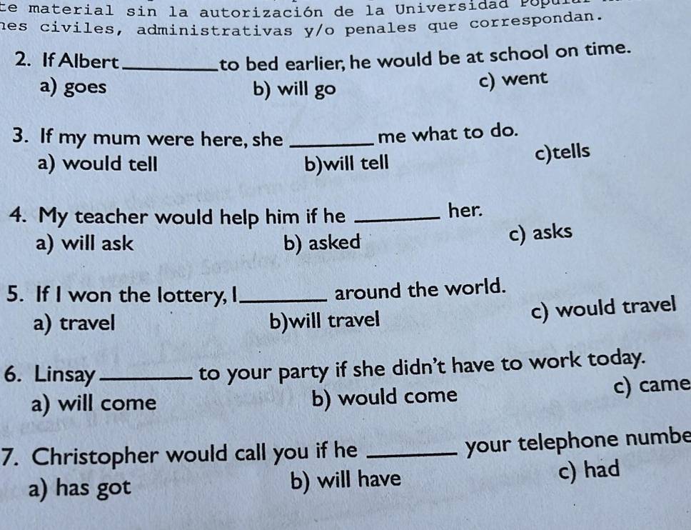 Ce material sin la autorización de la Universidad Popu.
hes civiles, administrativas y/o penales que correspondan.
2. If Albert_ to bed earlier; he would be at school on time.
a) goes b) will go
c) went
3. If my mum were here, she_
me what to do.
a) would tell b)will tell c)tells
4. My teacher would help him if he _her.
a) will ask b) asked
c) asks
5. If I won the lottery, I_
around the world.
a) travel b)will travel
c) would travel
6. Linsay_
to your party if she didn't have to work today.
a) will come b) would come c) came
7. Christopher would call you if he_
your telephone numbe
a) has got b) will have c) had