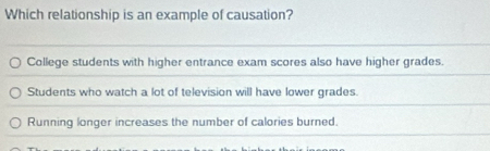 Which relationship is an example of causation?
College students with higher entrance exam scores also have higher grades.
Students who watch a lot of television will have lower grades.
Running longer increases the number of calories burned.