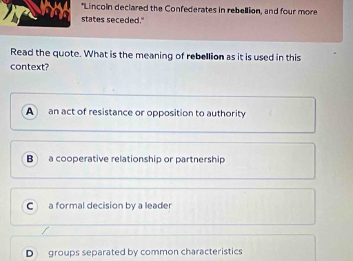 Lincoln declared the Confederates in rebellion, and four more
states seceded."
Read the quote. What is the meaning of rebellion as it is used in this
context?
A an act of resistance or opposition to authority
B a cooperative relationship or partnership
C a formal decision by a leader
D groups separated by common characteristics