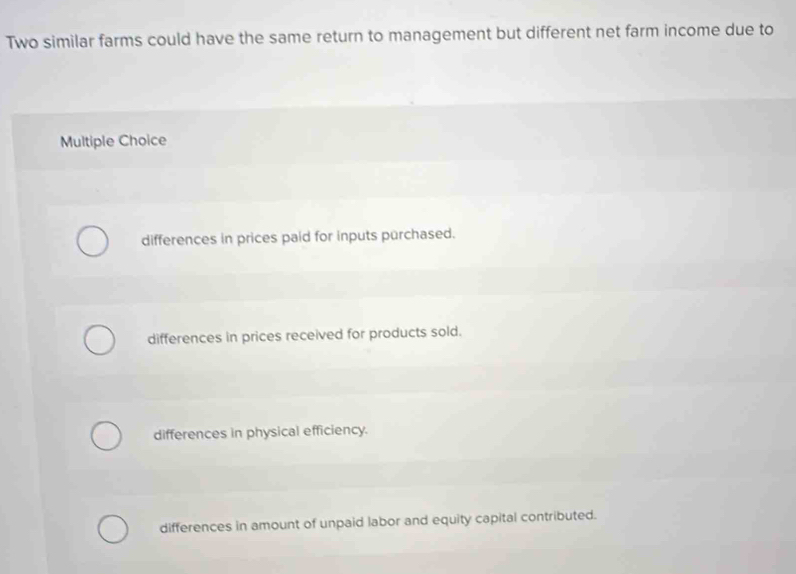 Two similar farms could have the same return to management but different net farm income due to
Multiple Choice
differences in prices paid for inputs purchased.
differences in prices received for products sold.
differences in physical efficiency.
differences in amount of unpaid labor and equity capital contributed.