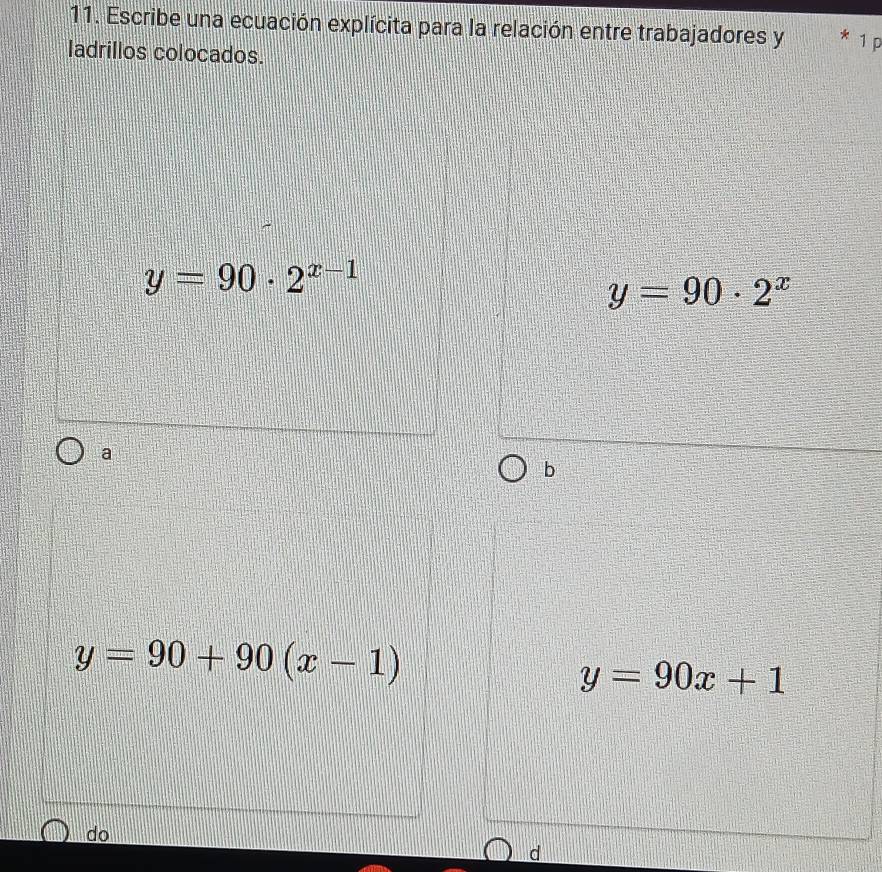 Escribe una ecuación explícita para la relación entre trabajadores y 1 p
ladrillos colocados.
y=90· 2^(x-1)
y=90· 2^x
a
b
y=90+90(x-1)
y=90x+1
do
d