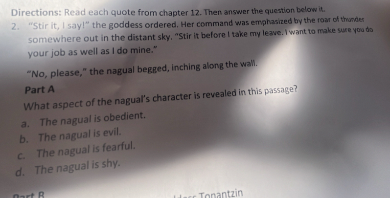 Directions: Read each quote from chapter 12. Then answer the question below it.
2. “Stir it, I say!” the goddess ordered. Her command was emphasized by the roar of thunder
somewhere out in the distant sky. “Stir it before I take my leave. I want to make sure you do
your job as well as I do mine."
“No, please,” the nagual begged, inching along the wall.
Part A
What aspect of the nagual’s character is revealed in this passage?
a. The nagual is obedient.
b. The nagual is evil.
c. The nagual is fearful.
d. The nagual is shy.