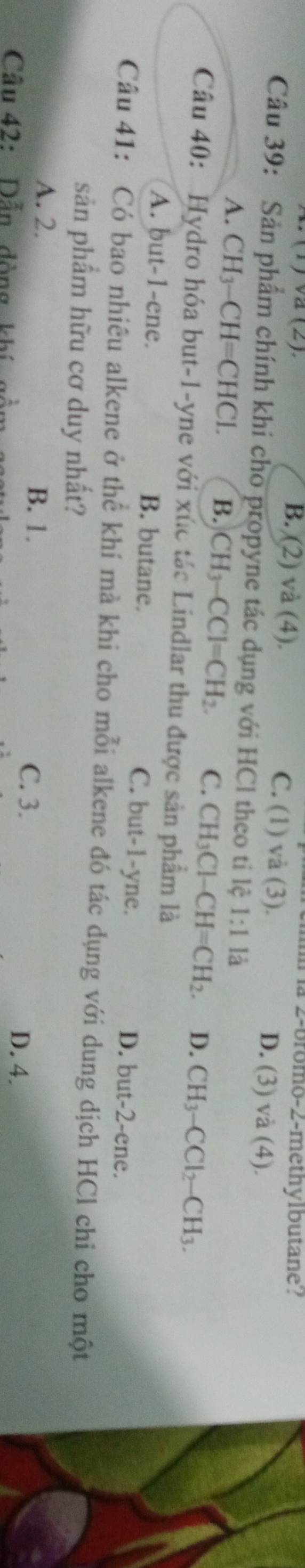 2-bromo-2-methylbutane'?
X (1) vã (2). B. (2) và (4). C. (1) và (3). D. (3) vdot a(4). 
Câu 39: Sản phẩm chính khi cho propyne tác dụng với HCl theo ti lệ 1:1k
A. CH₃-CH=CHCl. B. CH_3-CCl=CH_2. C. CH_3Cl-CH=CH_2. D. CH_3-CCl_2-CH_3. 
Câu 40: Hydro hóa but -1 -yne với xúc tác Lindlar thu được sản phẩm là
A. but -1 -ene. B. butane. C. but -1 -yne. D. but -2 -ene.
Câu 41: Có bao nhiêu alkene ở thể khí mà khi cho mỗi alkene đó tác dụng với dung dịch HCl chi cho một
sản phẩm hữu cơ duy nhất?
B. 1.
A. 2. C. 3. D. 4.
Câu 42: Dẫn dòng khí gồ