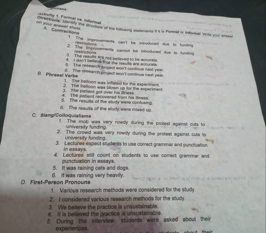 ament: 
Activity 1. Formal vs. Informal 
on your answer sheet. 
Directions: Identify the structure of the following statements if it is Formal or Informal. Write your answer 
A. Contractions 
1. The improvements can't be introduced due to funding 
restrictions. 
2. The improvements cannot be introduced due to funding 
restrictions 
3. The results are not believed to be accurate. 
4. I don't believe that the results are accurate. 
5. The research project won't continue next year. 
6. The research project won't continue next year. 
B. Phrasal Verbs 
1. The balloon was inflated for the experiment. 
2. The balloon was blown up for the experiment. 
3. The patient got over his illness. 
4. The patient recovered from his illness. 
5. The results of the study were confusing. 
6. The results of the study were mixed up. 
C. Slang/Colloquialisms 
1. The mob was very rowdy during the protest against cuts to 
university funding. 
2. The crowd was very rowdy during the protest against cuts to 
university funding. 
3. Lectures expect students to use correct grammar and punctuation 
in essays. 
4. Lectures still count on students to use correct grammar and 
punctuation in essays. 
5. It was raining cats and dogs. 
6. It was raining very heavily. 
D. First-Person Pronouns 
1. Various research methods were considered for the study. 
2. I considered various research methods for the study. 
3. We believe the practice is unsustainable. 
4. It is believed the practice is unsustainable. 
5. During the interview, students were asked about their 
experiences.