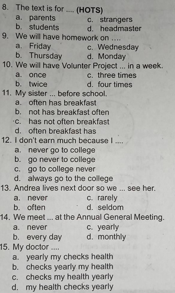 The text is for .... (HOTS)
a. parents c. strangers
b. students d. headmaster
9. We will have homework on ....
a. Friday c. Wednesday
b. Thursday d. Monday
10. We will have Volunter Project ... in a week.
a. once c. three times
b. twice d. four times
11. My sister ... before school.
a. often has breakfast
b. not has breakfast often
c. has not often breakfast
d. often breakfast has
12. I don't earn much because I ....
a. never go to college
b. go never to college
c. go to college never
d. always go to the college
13. Andrea lives next door so we ... see her.
a. never c. rarely
b. often d. seldom
14. We meet ... at the Annual General Meeting.
a. never c. yearly
b. every day d. monthly
15. My doctor ....
a. yearly my checks health
b. checks yearly my health
c. checks my health yearly
d. my health checks yearly