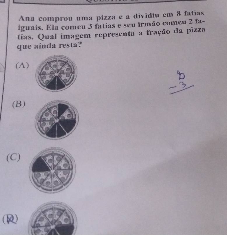 Ana comprou uma pizza e a dividiu em 8 fatias
iguais. Ela comeu 3 fatias e seu irmão comeu 2 fa-
tias. Qual imagem representa a fração da pizza
que ainda resta?
(A)
(B)
(C)
(R)