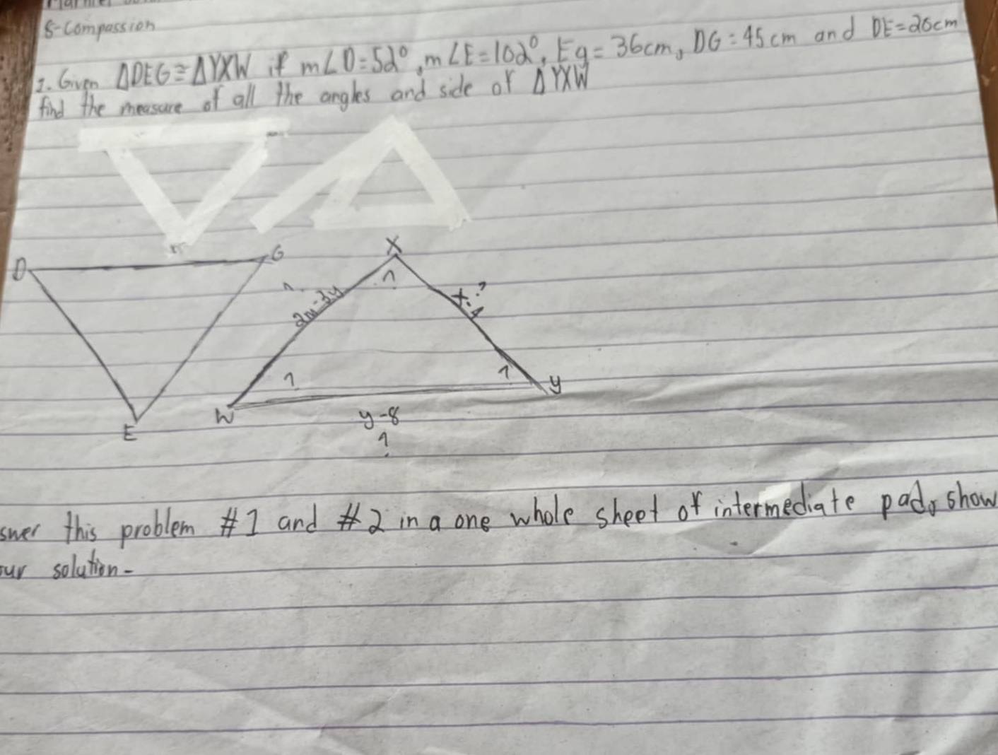 8-Compassion 
1. Given △ DEG≌ △ YXW if m∠ O=52°, m∠ E=102°, E y=36cm, DG=45cm and DE=20cm
find the meesure of all the angles and side of △ YXW
swer this problem#I and 2 in a one whole sheet of intermediate pads show 
our solution.