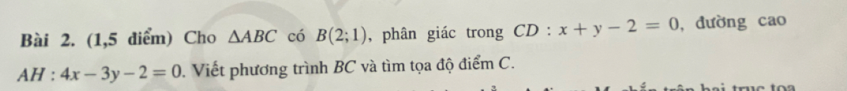 (1,5 diểm) Cho △ ABC có B(2;1) , phân giác trong CD:x+y-2=0 , đường cao
AH :4x-3y-2=0. Viết phương trình BC và tìm tọa độ điểm C.