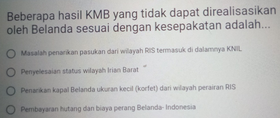 Beberapa hasil KMB yang tidak dapat direalisasikan
oleh Belanda sesuai dengan kesepakatan adalah...
Masalah penarikan pasukan dari wilayah RIS termasuk di dalamnya KNIL
Penyelesaian status wilayah Irian Barat
Penarikan kapal Belanda ukuran kecil (korfet) dari wilayah perairan RIS
Pembayaran hutang dan biaya perang Belanda- Indonesia