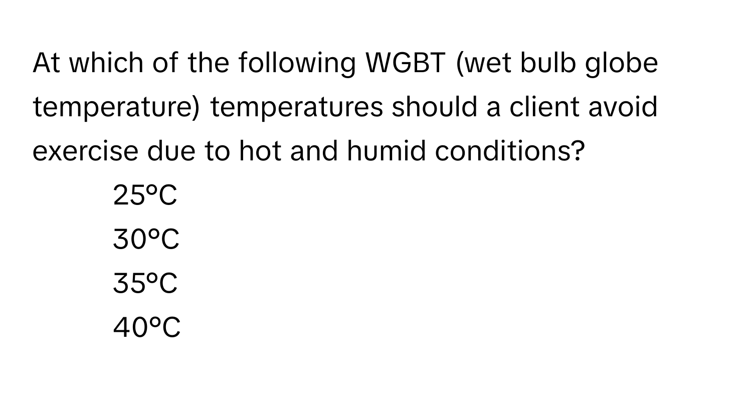 At which of the following WGBT (wet bulb globe temperature) temperatures should a client avoid exercise due to hot and humid conditions?

1) 25°C 
2) 30°C 
3) 35°C 
4) 40°C