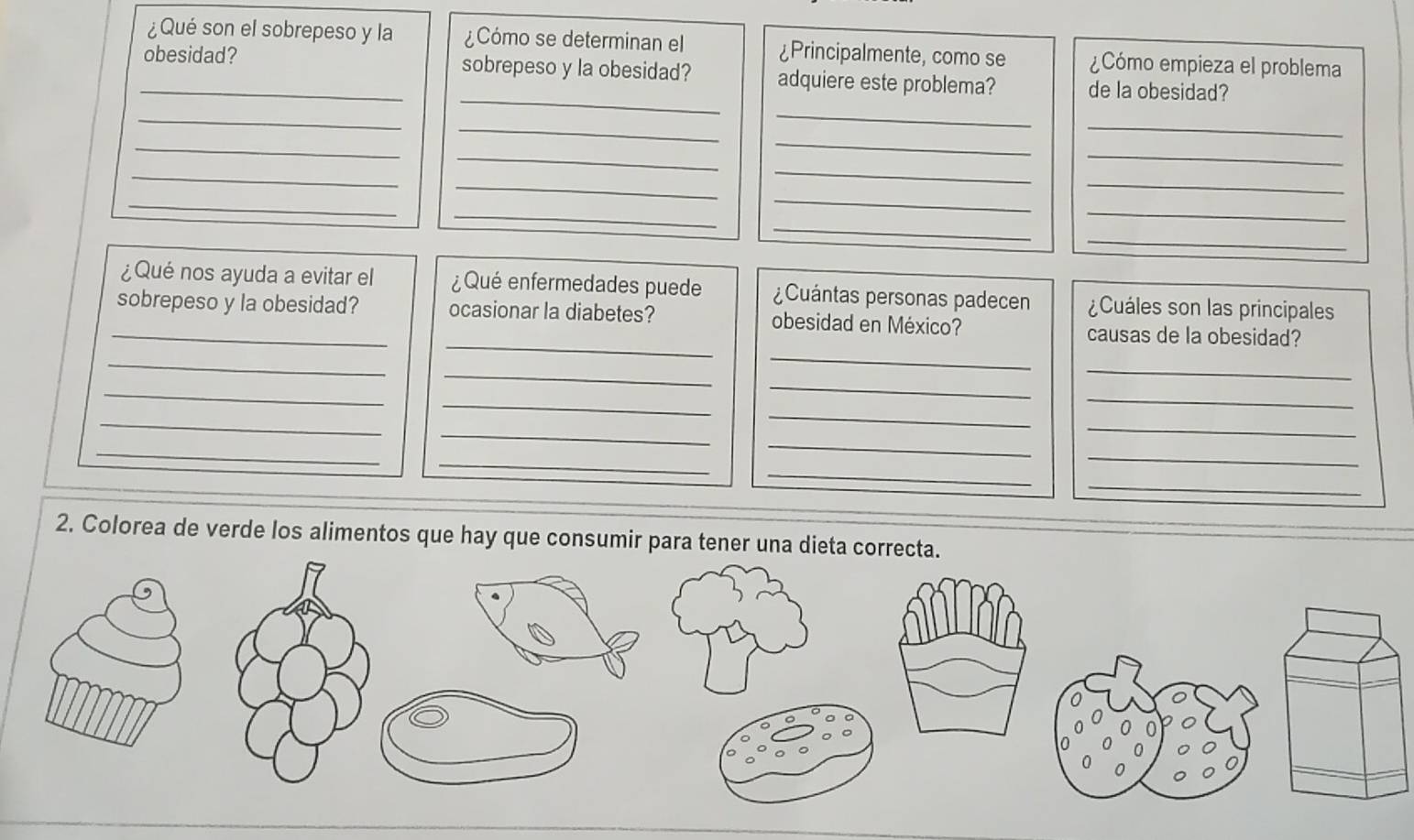 ¿Qué son el sobrepeso y la ¿Cómo se determinan el ¿Principalmente, como se ¿Cómo empieza el problema 
_ 
_obesidad? sobrepeso y la obesidad? adquiere este problema? de la obesidad? 
_ 
_ 
_ 
_ 
_ 
_ 
_ 
_ 
_ 
_ 
_ 
_ 
_ 
_ 
_ 
_ 
_ 
_ 
¿Qué nos ayuda a evitar el ¿Qué enfermedades puede ¿Cuántas personas padecen ¿Cuáles son las principales 
_ 
_sobrepeso y la obesidad? ocasionar la diabetes? obesidad en México? causas de la obesidad? 
_ 
_ 
_ 
_ 
_ 
_ 
_ 
_ 
_ 
_ 
_ 
_ 
_ 
_ 
_ 
_ 
_ 
_ 
2. Colorea de verde los alimentos que hay que consumir para tener una dieta correcta