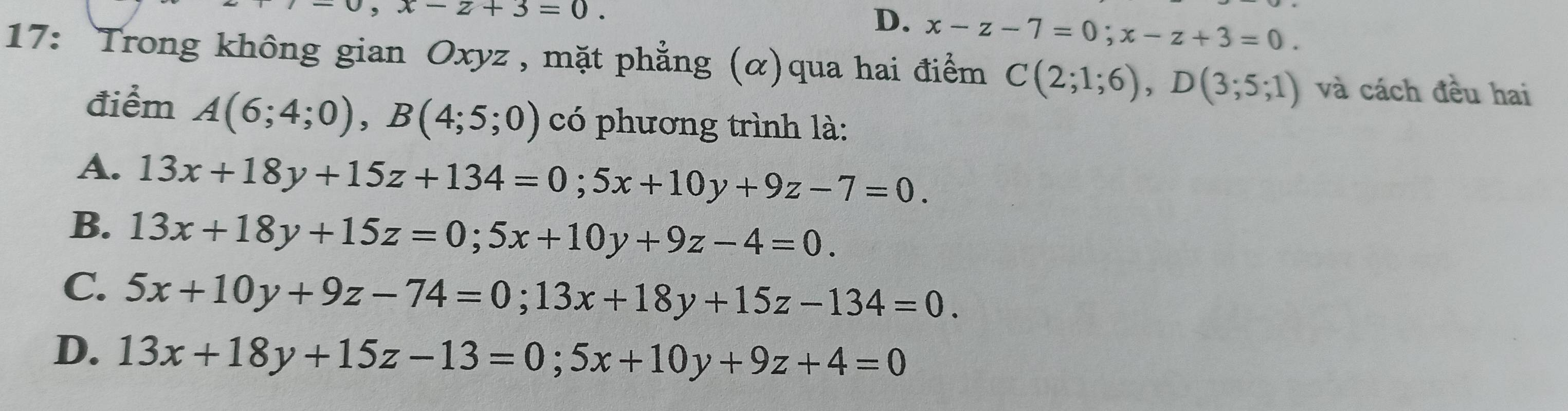 ,x-z+3=0.
D. x-z-7=0; x-z+3=0. 
17: Trong không gian Oxyz , mặt phẳng (α)qua hai điểm C(2;1;6), D(3;5;1) và cách đều hai
điểm A(6;4;0), B(4;5;0) có phương trình là:
A. 13x+18y+15z+134=0; 5x+10y+9z-7=0.
B. 13x+18y+15z=0; 5x+10y+9z-4=0.
C. 5x+10y+9z-74=0; 13x+18y+15z-134=0.
D. 13x+18y+15z-13=0; 5x+10y+9z+4=0