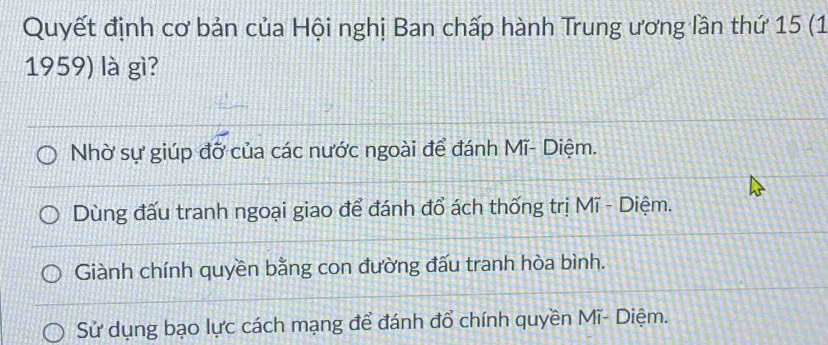 Quyết định cơ bản của Hội nghị Ban chấp hành Trung ương lần thứ 15 (1
1959) là gì?
Nhờ sự giúp đỡ của các nước ngoài để đánh Mĩ- Diệm.
Dùng đấu tranh ngoại giao để đánh đổ ách thống trị Mĩ - Diệm.
Giành chính quyền bằng con đường đấu tranh hòa bình.
Sử dụng bạo lực cách mạng để đánh đổ chính quyền Mĩ- Diệm.