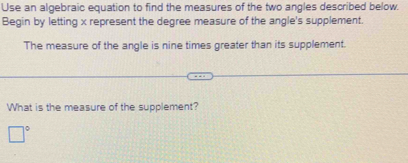 Use an algebraic equation to find the measures of the two angles described below. 
Begin by letting x represent the degree measure of the angle's supplement. 
The measure of the angle is nine times greater than its supplement. 
What is the measure of the supplement?
□°