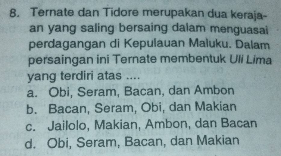 Ternate dan Tidore merupakan dua keraja-
an yang saling bersaing dalam menguasai
perdagangan di Kepulauan Maluku. Dalam
persaingan ini Ternate membentuk Uli Lima
yang terdiri atas ....
a. Obi, Seram, Bacan, dan Ambon
b. Bacan, Seram, Obi, dan Makian
c. Jailolo, Makian, Ambon, dan Bacan
d. Obi, Seram, Bacan, dan Makian